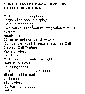 Text Box: NORTEL AASTRA CM-16 CORDLESS
$ CALL FOR PRICING

Multi-line cordless phone 
Large 5 line backlit display 
2.4 GHz technology 
Two softkeys for feature integration with M1 system 
Headset compatible 
50 name and number directory 
Compatible with M1 features such as Call Display, Call Waiting 
Vibrator Alert 
Key Lock 
Multi-functioner indicator light 
Hold, Mute keys 
Four ring tones 
Multi-language display option 
Illuminated keypad 
Call timer 
Silent Alert 
Custom name option 
Belt clip 
Includes base station and charging stand
