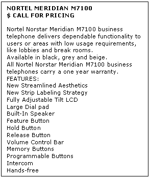Text Box: NORTEL MERIDIAN M7100
$ CALL FOR PRICING

Nortel Norstar Meridian M7100 business telephone delivers dependable functionality to users or areas with low usage requirements, like lobbies and break rooms. 
Available in black, grey and beige. 
All Nortel Norstar Meridian M7100 business telephones carry a one year warranty.
FEATURES:
New Streamlined Aesthetics
New Strip Labeling Strategy 
Fully Adjustable Tilt LCD
Large Dial pad
Built-In Speaker
Feature Button
Hold Button
Release Button
Volume Control Bar 
Memory Buttons 
Programmable Buttons 
Intercom 
Hands-free
