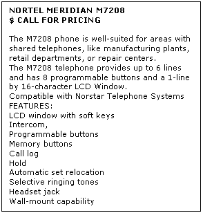 Text Box: NORTEL MERIDIAN M7208
$ CALL FOR PRICING

The M7208 phone is well-suited for areas with shared telephones, like manufacturing plants, retail departments, or repair centers.  
The M7208 telephone provides up to 6 lines and has 8 programmable buttons and a 1-line by 16-character LCD Window. 
Compatible with Norstar Telephone Systems
FEATURES:
LCD window with soft keys 
Intercom, 
Programmable buttons 
Memory buttons 
Call log 
Hold 
Automatic set relocation 
Selective ringing tones 
Headset jack 
Wall-mount capability
