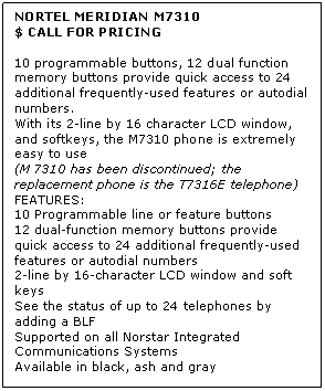 Text Box: NORTEL MERIDIAN M7310
$ CALL FOR PRICING

10 programmable buttons, 12 dual function memory buttons provide quick access to 24 additional frequently-used features or autodial numbers. 
With its 2-line by 16 character LCD window, and softkeys, the M7310 phone is extremely easy to use 
(M 7310 has been discontinued; the replacement phone is the T7316E telephone) 
FEATURES:
10 Programmable line or feature buttons 
12 dual-function memory buttons provide quick access to 24 additional frequently-used features or autodial numbers
2-line by 16-character LCD window and soft keys 
See the status of up to 24 telephones by adding a BLF 
Supported on all Norstar Integrated Communications Systems
Available in black, ash and gray

