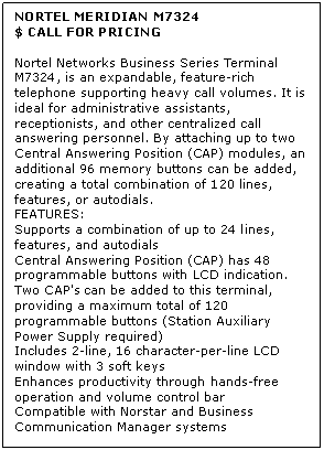 Text Box: NORTEL MERIDIAN M7324
$ CALL FOR PRICING

Nortel Networks Business Series Terminal M7324, is an expandable, feature-rich telephone supporting heavy call volumes. It is ideal for administrative assistants, receptionists, and other centralized call answering personnel. By attaching up to two Central Answering Position (CAP) modules, an additional 96 memory buttons can be added, creating a total combination of 120 lines, features, or autodials.
FEATURES:
Supports a combination of up to 24 lines, features, and autodials 
Central Answering Position (CAP) has 48 programmable buttons with LCD indication. Two CAP's can be added to this terminal, providing a maximum total of 120 programmable buttons (Station Auxiliary Power Supply required) 
Includes 2-line, 16 character-per-line LCD window with 3 soft keys 
Enhances productivity through hands-free operation and volume control bar 
Compatible with Norstar and Business Communication Manager systems
