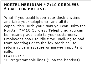 Text Box: NORTEL MERIDIAN M7410 CORDLESS
$ CALL FOR PRICING

What if you could leave your desk anytime and take your telephone--and all its capabilities--with you? Now you can. With the Norstar M7410 Cordless Telephone, you can be instantly available to your customers. Employees can use idle time--walking to and from meetings or to the fax machine--to return voice messages or answer important calls.
FEATURES:
10 Programmable lines (3 on the handset)
