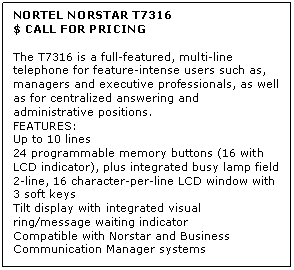 Text Box: NORTEL NORSTAR T7316
$ CALL FOR PRICING

The T7316 is a full-featured, multi-line telephone for feature-intense users such as, managers and executive professionals, as well as for centralized answering and administrative positions.
FEATURES:
Up to 10 lines 
24 programmable memory buttons (16 with LCD indicator), plus integrated busy lamp field 
2-line, 16 character-per-line LCD window with 3 soft keys 
Tilt display with integrated visual ring/message waiting indicator 
Compatible with Norstar and Business Communication Manager systems
