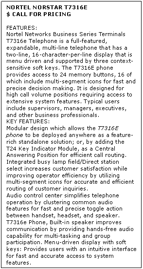 Text Box: NORTEL NORSTAR T7316E
$ CALL FOR PRICING

FEATURES:
Nortel Networks Business Series Terminals T7316e Telephone is a full-featured, expandable, multi-line telephone that has a two-line, 16-character-per-line display that is menu driven and supported by three context-sensitive soft keys. The T7316E phone provides access to 24 memory buttons, 16 of which include multi-segment icons for fast and precise decision making. It is designed for high call volume positions requiring access to extensive system features. Typical users include supervisors, managers, executives, and other business professionals.
KEY FEATURES:
Modular design which allows the T7316E phone to be deployed anywhere as a feature-rich standalone solution; or, by adding the T24 Key Indicator Module, as a Central Answering Position for efficient call routing. 
Integrated busy lamp field/Direct station select increases customer satisfaction while improving operator efficiency by utilizing multi-segment icons for accurate and efficient routing of customer inquiries. 
Audio control center simplifies telephone operation by clustering common audio features for fast and precise toggle action between handset, headset, and speaker. 
T7316e Phone, Built-in speaker improves communication by providing hands-free audio capability for multi-tasking and group participation. Menu-driven display with soft keys: Provides users with an intuitive interface for fast and accurate access to system features.
