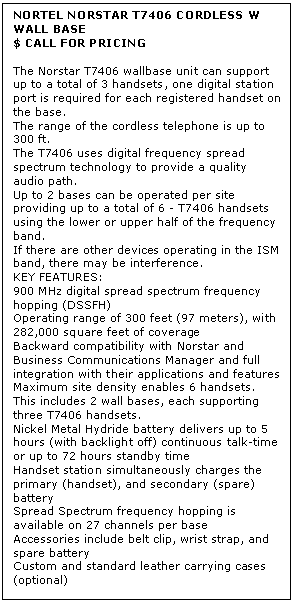 Text Box: NORTEL NORSTAR T7406 CORDLESS W WALL BASE
$ CALL FOR PRICING

The Norstar T7406 wallbase unit can support up to a total of 3 handsets, one digital station port is required for each registered handset on the base. 
The range of the cordless telephone is up to 300 ft. 
The T7406 uses digital frequency spread spectrum technology to provide a quality audio path. 
Up to 2 bases can be operated per site providing up to a total of 6 - T7406 handsets using the lower or upper half of the frequency band. 
If there are other devices operating in the ISM band, there may be interference.
KEY FEATURES:
900 MHz digital spread spectrum frequency hopping (DSSFH) 
Operating range of 300 feet (97 meters), with 282,000 square feet of coverage 
Backward compatibility with Norstar and Business Communications Manager and full integration with their applications and features 
Maximum site density enables 6 handsets. This includes 2 wall bases, each supporting three T7406 handsets. 
Nickel Metal Hydride battery delivers up to 5 hours (with backlight off) continuous talk-time or up to 72 hours standby time 
Handset station simultaneously charges the primary (handset), and secondary (spare) battery 
Spread Spectrum frequency hopping is available on 27 channels per base 
Accessories include belt clip, wrist strap, and spare battery 
Custom and standard leather carrying cases (optional)
