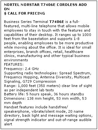 Text Box: NORTEL NORSTAR T7406E CORDLESS ADD ON
$ CALL FOR PRICING

Business Series Terminal T7406E is a full-featured, multi-line telephone that allows mobile employees to stay in touch with the features and capabilities of their desktop. It ranges up to 1000 feet from the basestation and supports 1-8 people, enabling employees to be more productive while moving about the office. It is ideal for small enterprises, branch offices, retail, healthcare clinics, manufacturing and other typical business environments
FEATURES:
Frequency: 2.4 GHz 
Supporting radio technologies: Spread Spectrum, Frequency Hopping, Antenna Diversity, Multicast Signaling, G729 Compression 
Range: 1,000 feet (350 meters) clear line of sight as per independent lab tests 
Battery life: 5 hours speak, 36 hours standby 
Dimensions: 138 mm height, 53 mm width, 53 mm depth 
Handset features include handsfree/ speakerphone, vibrate/silent mode, 20 name directory, back light and message waiting options, signal strength indicator and out-of-range audible alert
