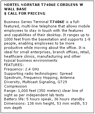 Text Box: NORTEL NORSTAR T7406E CORDLESS W WALL BASE
$ CALL FOR PRICING

Business Series Terminal T7406E is a full-featured, multi-line telephone that allows mobile employees to stay in touch with the features and capabilities of their desktop. It ranges up to 1000 feet from the basestation and supports 1-8 people, enabling employees to be more productive while moving about the office. It is ideal for small enterprises, branch offices, retail, healthcare clinics, manufacturing and other typical business environments
FEATURES:
Frequency: 2.4 GHz 
Supporting radio technologies: Spread Spectrum, Frequency Hopping, Antenna Diversity, Multicast Signaling, G729 Compression 
Range: 1,000 feet (350 meters) clear line of sight as per independent lab tests 
Battery life: 5 hours speak, 36 hours standby 
Dimensions: 138 mm height, 53 mm width, 53 mm depth
