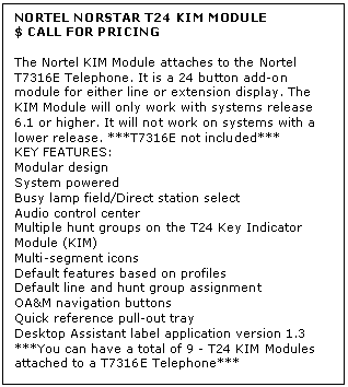 Text Box: NORTEL NORSTAR T24 KIM MODULE
$ CALL FOR PRICING

The Nortel KIM Module attaches to the Nortel T7316E Telephone. It is a 24 button add-on module for either line or extension display. The KIM Module will only work with systems release 6.1 or higher. It will not work on systems with a lower release. ***T7316E not included*** 
KEY FEATURES:
Modular design
System powered
Busy lamp field/Direct station select
Audio control center
Multiple hunt groups on the T24 Key Indicator Module (KIM)
Multi-segment icons
Default features based on profiles
Default line and hunt group assignment
OA&M navigation buttons
Quick reference pull-out tray
Desktop Assistant label application version 1.3
***You can have a total of 9 - T24 KIM Modules attached to a T7316E Telephone***
