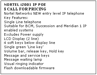 Text Box: NORTEL i2001 IP POE 
$ CALL FOR PRICING
Nortel Networks NEW entry level IP telephone 
Key Features: 
Single Line telephone 
Suitable for BCM, Succession and Meridian 1 IP enabled systems 
Excludes Power supply 
LCD Display (2 line) 
4 soft keys below display line 
Single green 'Line key' 
Volume bar, release key, Hold key 
Message and service keys 
Message waiting lamp 
Visual ringing indicator 
Flash downloadable firmware
