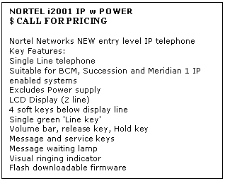 Text Box: NORTEL i2001 IP w POWER 
$ CALL FOR PRICING

Nortel Networks NEW entry level IP telephone 
Key Features: 
Single Line telephone 
Suitable for BCM, Succession and Meridian 1 IP enabled systems 
Excludes Power supply 
LCD Display (2 line) 
4 soft keys below display line 
Single green 'Line key' 
Volume bar, release key, Hold key 
Message and service keys 
Message waiting lamp 
Visual ringing indicator 
Flash downloadable firmware
