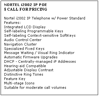 Text Box: NORTEL i2002 IP POE 
$ CALL FOR PRICING

Nortel i2002 IP Telephone w/ Power Standard Features: 
Integrated LCD Display 
Self-labeling Programmable Keys 
Self-labeling Context-sensitive SoftKeys 
Audio Control Center 
Navigation Cluster 
Specialized Fixed Keys 
Message Waiting / Visual Ring Indicator 
Automatic Firmware Upgrades 
DHCP - Centrally-managed iP Addresses 
Hearing-aid Compatible 
Adjustable Display Contrast 
Distinctive Ring Tones 
Feature Key 
Multi-stage Icons 
Suitable for moderate call volumes
