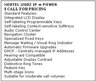 Text Box: NORTEL i2002 IP w POWER 
$ CALL FOR PRICING
Standard Features: 
Integrated LCD Display 
Self-labeling Programmable Keys 
Self-labeling Context-sensitive SoftKeys 
Audio Control Center 
Navigation Cluster 
Specialized Fixed Keys 
Message Waiting / Visual Ring Indicator 
Automatic Firmware Upgrades 
DHCP - Centrally-managed iP Addresses 
Hearing-aid Compatible 
Adjustable Display Contrast 
Distinctive Ring Tones 
Feature Key 
Multi-stage Icons 
Suitable for moderate call volumes
