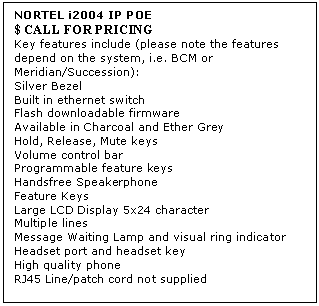 Text Box: NORTEL i2004 IP POE 
$ CALL FOR PRICING
Key features include (please note the features depend on the system, i.e. BCM or Meridian/Succession): 
Silver Bezel 
Built in ethernet switch 
Flash downloadable firmware 
Available in Charcoal and Ether Grey 
Hold, Release, Mute keys 
Volume control bar 
Programmable feature keys 
Handsfree Speakerphone 
Feature Keys 
Large LCD Display 5x24 character 
Multiple lines 
Message Waiting Lamp and visual ring indicator 
Headset port and headset key 
High quality phone 
RJ45 Line/patch cord not supplied
