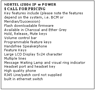 Text Box: NORTEL i2004 IP w POWER 
$ CALL FOR PRICING
Key features include (please note the features depend on the system, i.e. BCM or Meridian/Succession) 
Flash downloadable firmware 
Available in Charcoal and Ether Grey 
Hold, Release, Mute keys 
Volume control bar 
Programmable feature keys 
Handsfree Speakerphone 
Feature Keys 
Large LCD Display 5x24 character 
Multiple lines 
Message Waiting Lamp and visual ring indicator 
Headset port and headset key 
High quality phone 
RJ45 Line/patch cord not supplied 
built in ethernet switch
