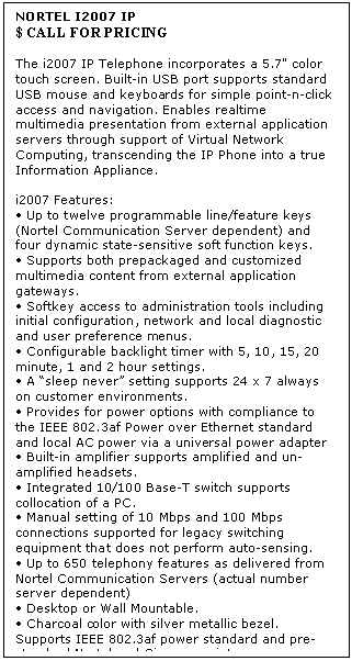 Text Box: NORTEL I2007 IP  
$ CALL FOR PRICING

The i2007 IP Telephone incorporates a 5.7" color touch screen. Built-in USB port supports standard USB mouse and keyboards for simple point-n-click access and navigation. Enables realtime multimedia presentation from external application servers through support of Virtual Network Computing, transcending the IP Phone into a true Information Appliance. 

i2007 Features: 
 Up to twelve programmable line/feature keys (Nortel Communication Server dependent) and four dynamic state-sensitive soft function keys. 
 Supports both prepackaged and customized multimedia content from external application gateways. 
 Softkey access to administration tools including initial configuration, network and local diagnostic and user preference menus. 
 Configurable backlight timer with 5, 10, 15, 20 minute, 1 and 2 hour settings. 
 A sleep never setting supports 24 x 7 always on customer environments. 
 Provides for power options with compliance to the IEEE 802.3af Power over Ethernet standard and local AC power via a universal power adapter 
 Built-in amplifier supports amplified and un-amplified headsets. 
 Integrated 10/100 Base-T switch supports collocation of a PC. 
 Manual setting of 10 Mbps and 100 Mbps connections supported for legacy switching equipment that does not perform auto-sensing. 
 Up to 650 telephony features as delivered from Nortel Communication Servers (actual number server dependent) 
 Desktop or Wall Mountable. 
 Charcoal color with silver metallic bezel. 
Supports IEEE 802.3af power standard and pre-standard Nortel and Cisco proprietary power schemes.
